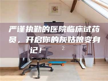 自贡严谨执勤的医院临床试药员，开启你的灰姑娘变身记！😲💊