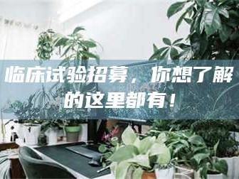 自贡临床试验招募，你想了解的这里都有！