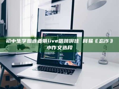 自贡初中生学姐连麦带live唱跳俱佳 网易《忘诈》小作文选段