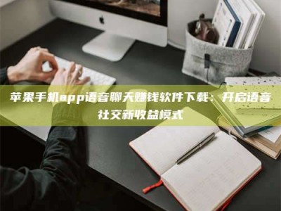 自贡苹果手机app语音聊天赚钱软件下载：开启语音社交新收益模式