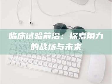 自贡临床试验前沿：探索角力的战场与未来