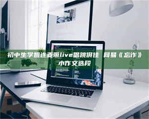 自贡初中生学姐连麦带live唱跳俱佳 网易《忘诈》小作文选段 第1张