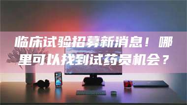 自贡临床试验招募新消息！哪里可以找到试药员机会？
