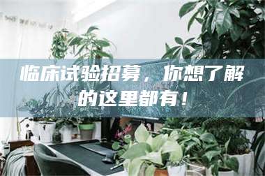 自贡临床试验招募，你想了解的这里都有！