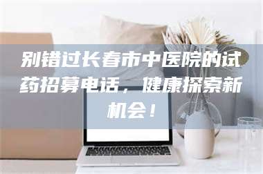 自贡别错过长春市中医院的试药招募电话，健康探索新机会！