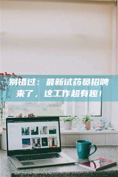 自贡别错过：最新试药员招聘来了，这工作超有趣！ 第1张
